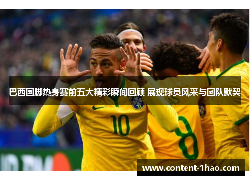 巴西国脚热身赛前五大精彩瞬间回顾 展现球员风采与团队默契 巴西国脚热身赛前五大精彩瞬间回顾 展现球员风采与团队默契