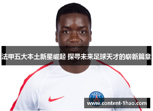 法甲五大本土新星崛起 探寻未来足球天才的崭新篇章
